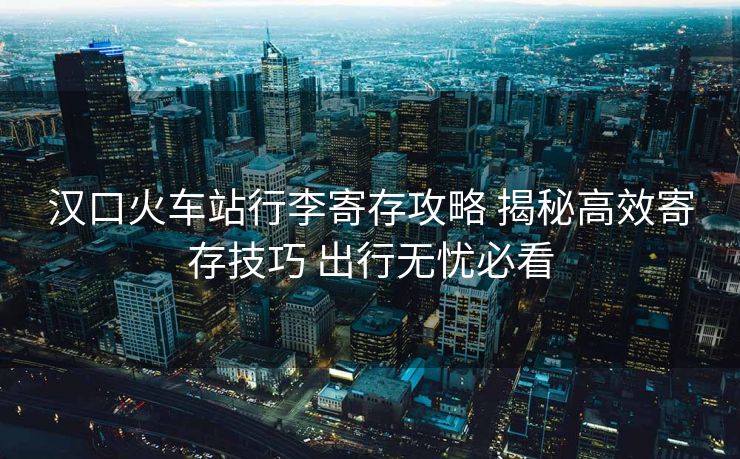 汉口火车站行李寄存攻略 揭秘高效寄存技巧 出行无忧必看
