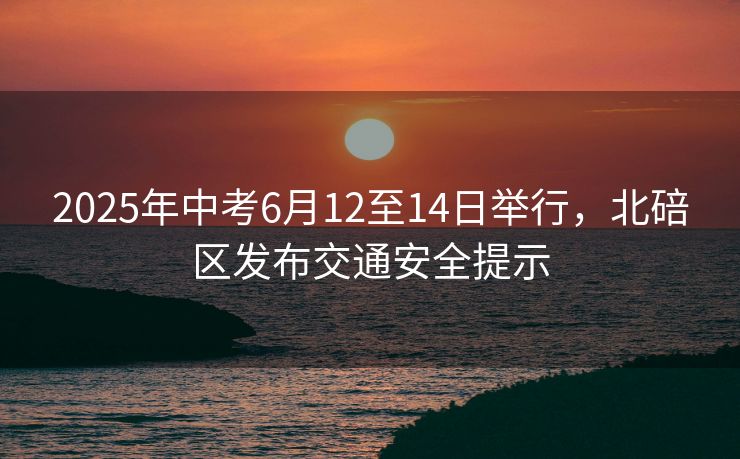2025年中考6月12至14日举行，北碚区发布交通安全提示