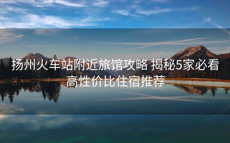 扬州火车站附近旅馆攻略 揭秘5家必看高性价比住宿推荐
