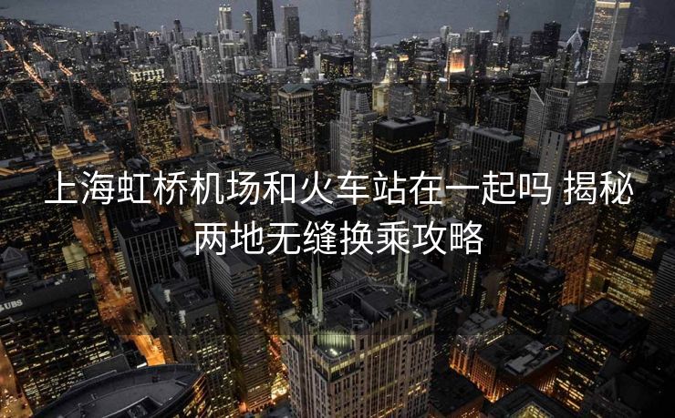 上海虹桥机场和火车站在一起吗 揭秘两地无缝换乘攻略