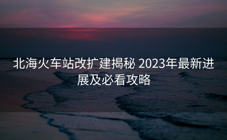 北海火车站改扩建揭秘 2023年最新进展及必看攻略