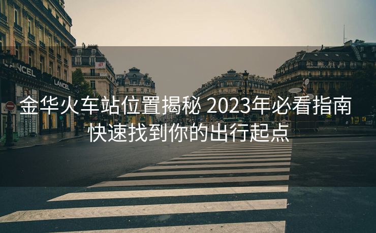 金华火车站位置揭秘 2023年必看指南 快速找到你的出行起点