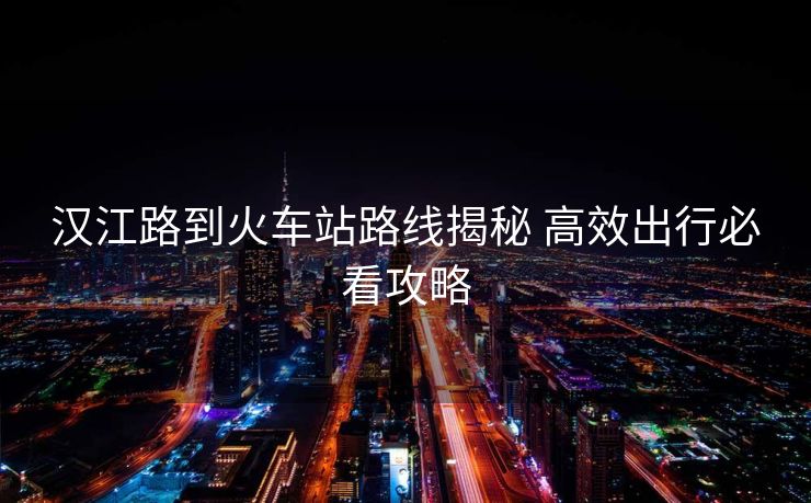 汉江路到火车站路线揭秘 高效出行必看攻略