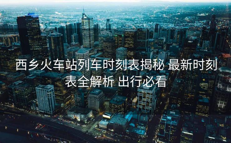 西乡火车站列车时刻表揭秘 最新时刻表全解析 出行必看