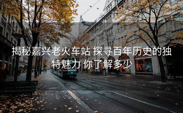 揭秘嘉兴老火车站 探寻百年历史的独特魅力 你了解多少