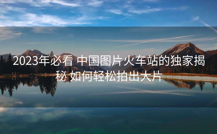 2023年必看 中国图片火车站的独家揭秘 如何轻松拍出大片