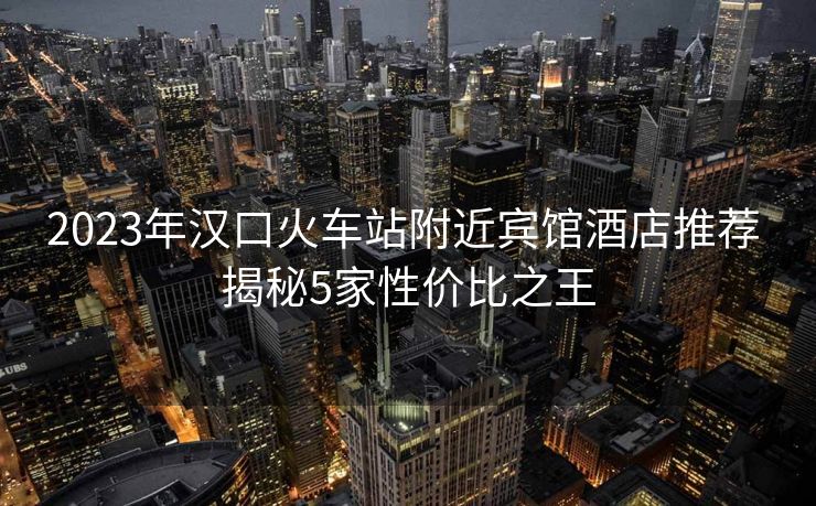 2023年汉口火车站附近宾馆酒店推荐 揭秘5家性价比之王