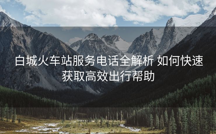 白城火车站服务电话全解析 如何快速获取高效出行帮助 白城火车站服务电话全解析 如何快速获取高效出行帮助