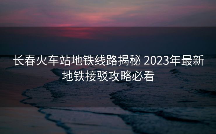 长春火车站地铁线路揭秘 2023年最新地铁接驳攻略必看