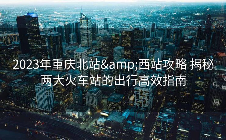 2023年重庆北站&西站攻略 揭秘两大火车站的出行高效指南