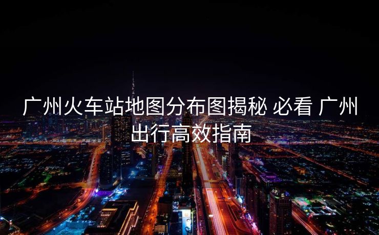 广州火车站地图分布图揭秘 必看 广州出行高效指南