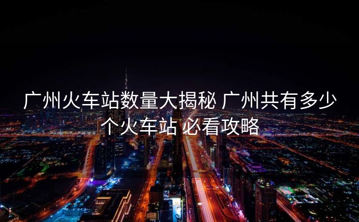 广州火车站数量大揭秘 广州共有多少个火车站 必看攻略