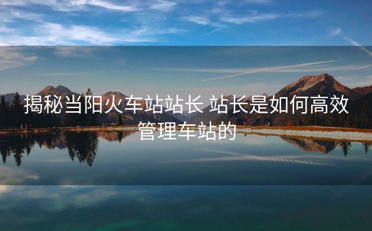 揭秘当阳火车站站长 站长是如何高效管理车站的