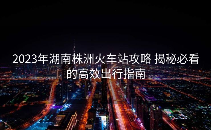 2023年湖南株洲火车站攻略 揭秘必看的高效出行指南