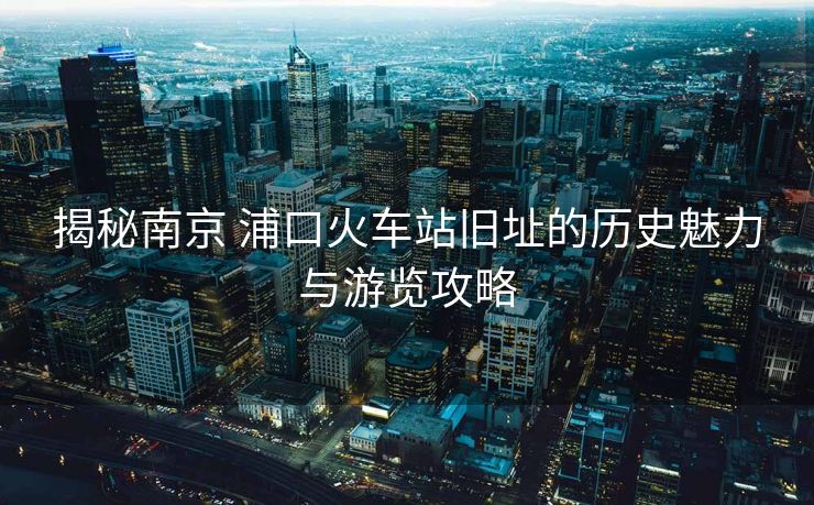 揭秘南京 浦口火车站旧址的历史魅力与游览攻略