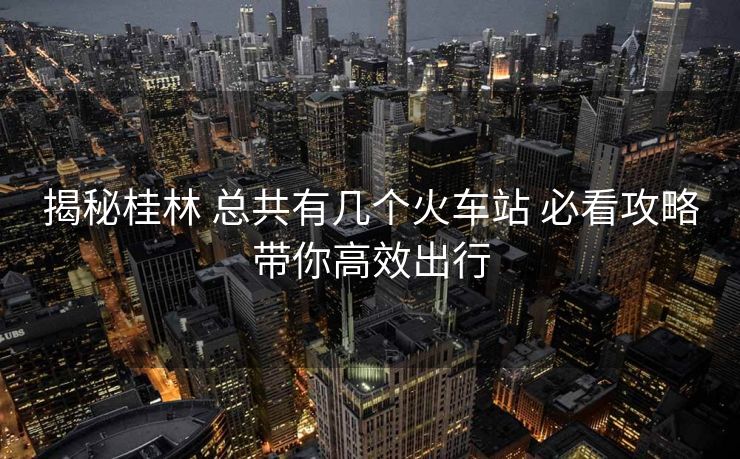 揭秘桂林 总共有几个火车站 必看攻略带你高效出行