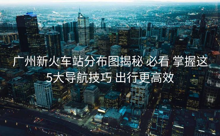 广州新火车站分布图揭秘 必看 掌握这5大导航技巧 出行更高效