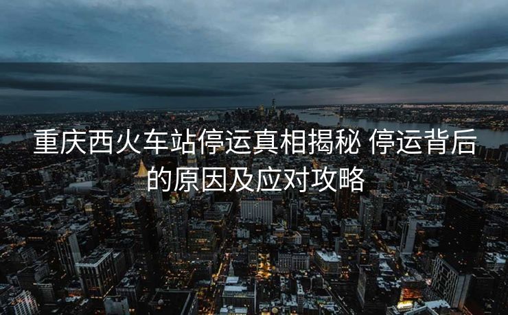 重庆西火车站停运真相揭秘 停运背后的原因及应对攻略