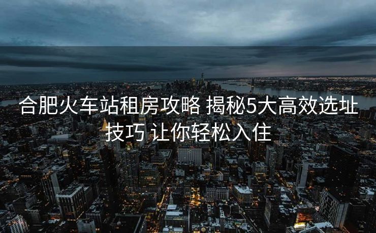 合肥火车站租房攻略 揭秘5大高效选址技巧 让你轻松入住