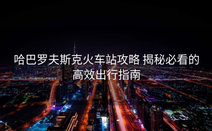 哈巴罗夫斯克火车站攻略 揭秘必看的高效出行指南