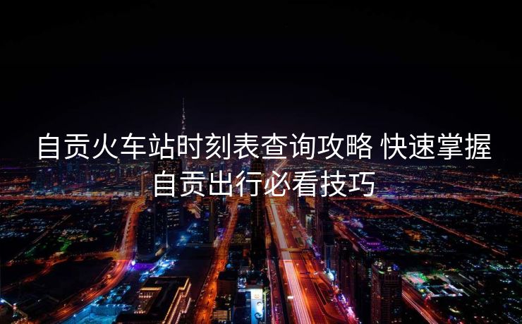 自贡火车站时刻表查询攻略 快速掌握自贡出行必看技巧