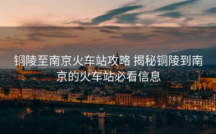 铜陵至南京火车站攻略 揭秘铜陵到南京的火车站必看信息