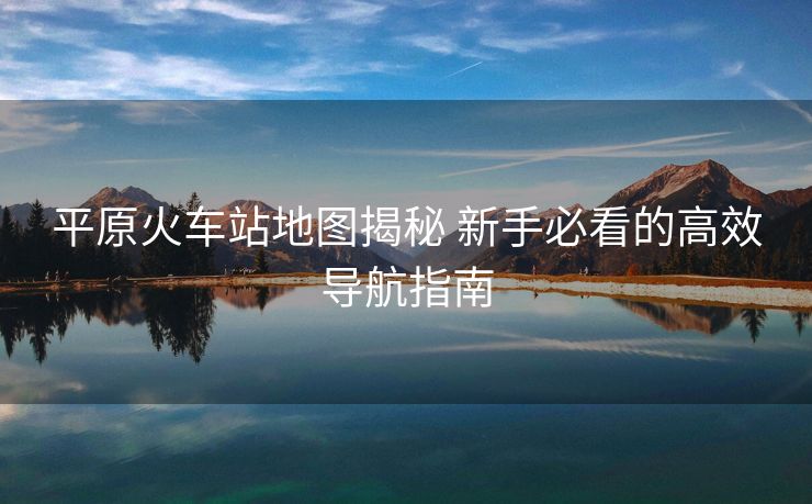 平原火车站地图揭秘 新手必看的高效导航指南
