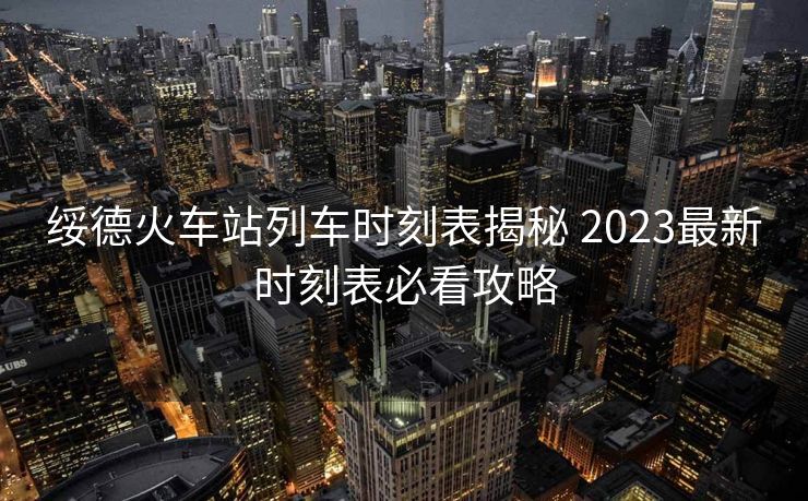 绥德火车站列车时刻表揭秘 2023最新时刻表必看攻略