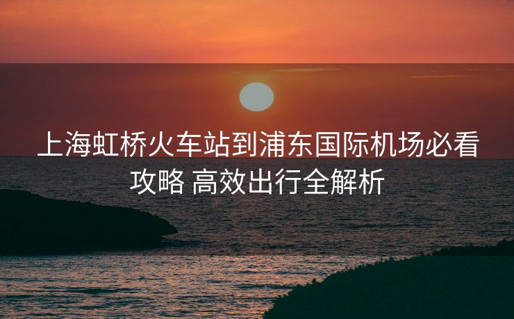 上海虹桥火车站到浦东国际机场必看攻略 高效出行全解析
