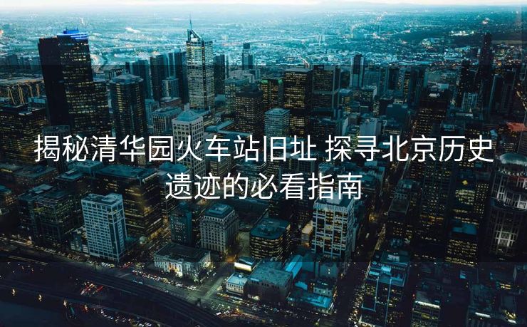 揭秘清华园火车站旧址 探寻北京历史遗迹的必看指南 揭秘清华园火车站旧址 探寻北京历史遗迹的必看指南