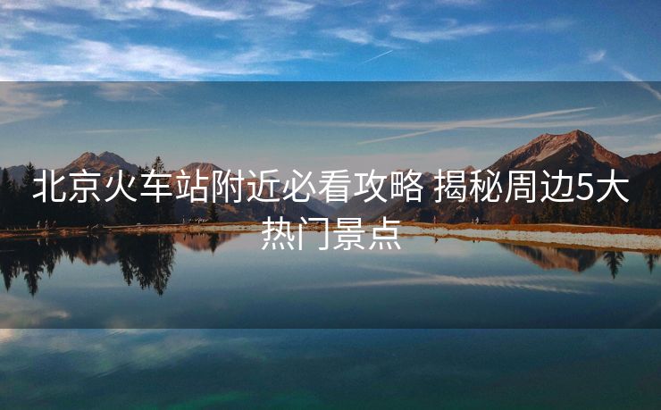 北京火车站附近必看攻略 揭秘周边5大热门景点