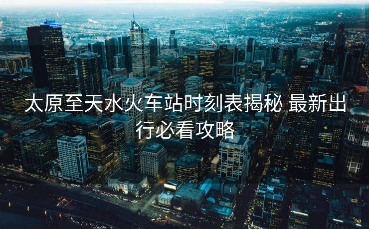 太原至天水火车站时刻表揭秘 最新出行必看攻略