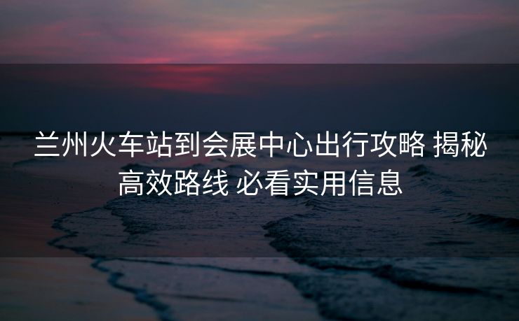 兰州火车站到会展中心出行攻略 揭秘高效路线 必看实用信息