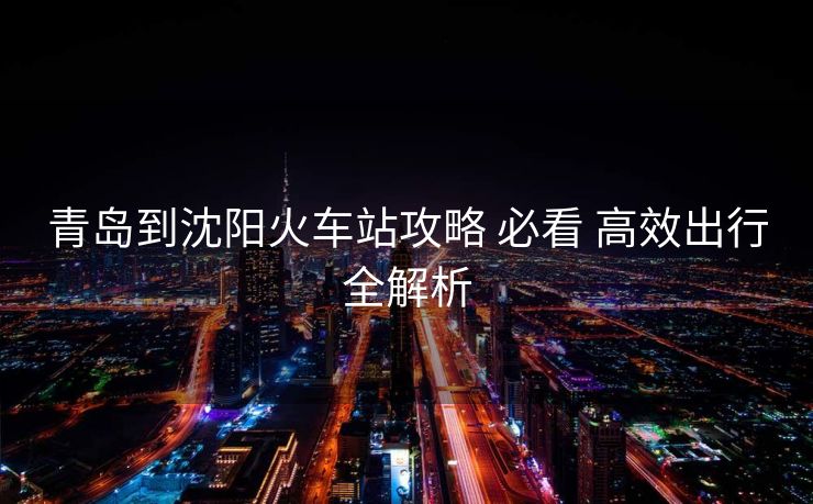 青岛到沈阳火车站攻略 必看 高效出行全解析