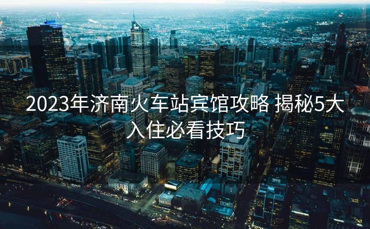 2023年济南火车站宾馆攻略 揭秘5大入住必看技巧
