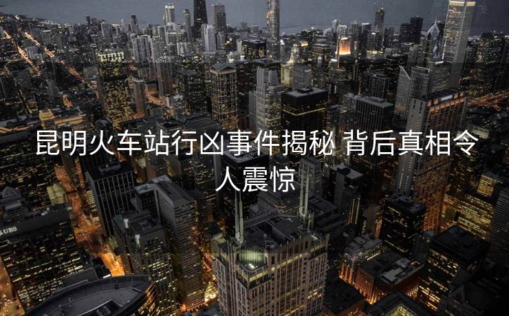 昆明火车站行凶事件揭秘 背后真相令人震惊 昆明火车站行凶事件揭秘 背后真相令人震惊