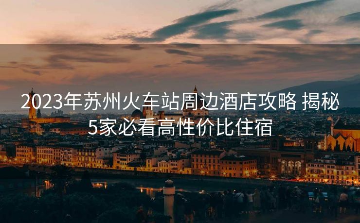 2023年苏州火车站周边酒店攻略 揭秘5家必看高性价比住宿