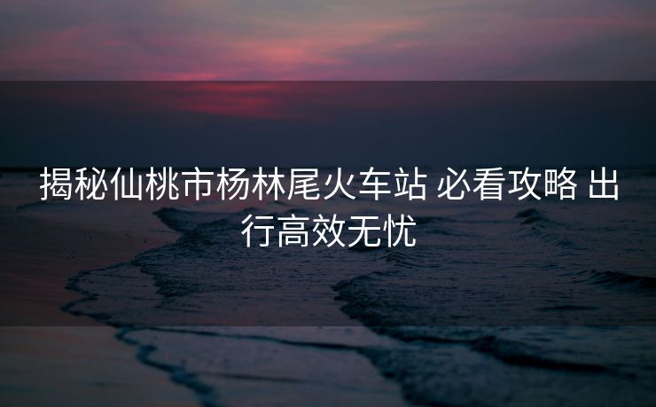 揭秘仙桃市杨林尾火车站 必看攻略 出行高效无忧