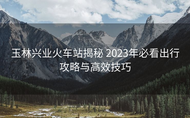 玉林兴业火车站揭秘 2023年必看出行攻略与高效技巧