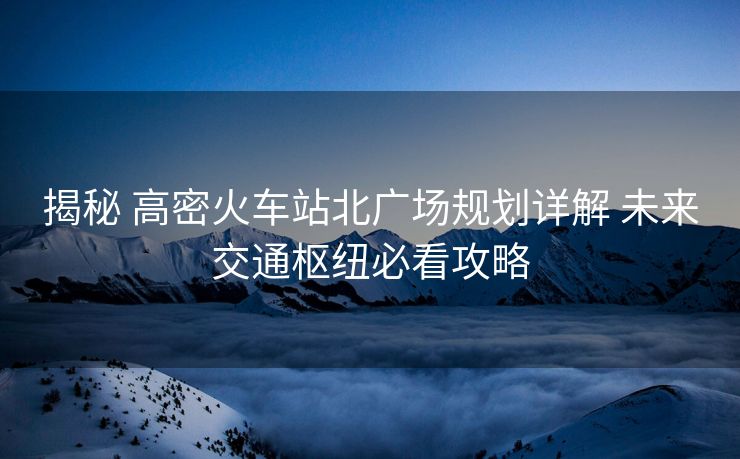 揭秘 高密火车站北广场规划详解 未来交通枢纽必看攻略