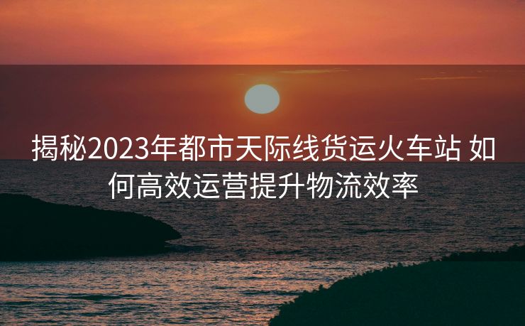 揭秘2023年都市天际线货运火车站 如何高效运营提升物流效率