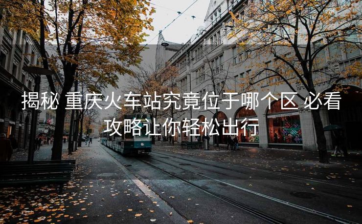 揭秘 重庆火车站究竟位于哪个区 必看攻略让你轻松出行