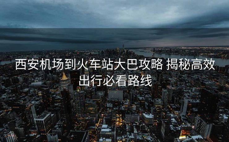 西安机场到火车站大巴攻略 揭秘高效出行必看路线