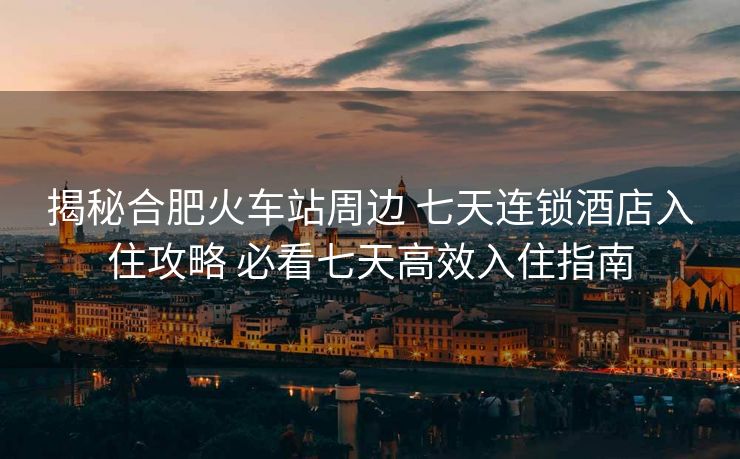 揭秘合肥火车站周边 七天连锁酒店入住攻略 必看七天高效入住指南