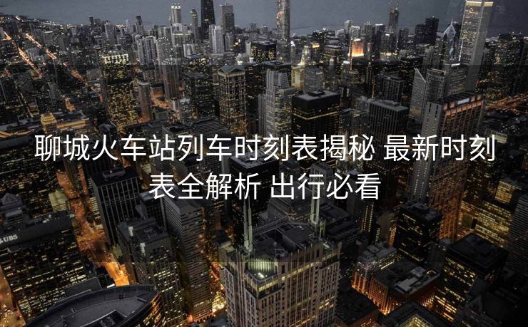 聊城火车站列车时刻表揭秘 最新时刻表全解析 出行必看