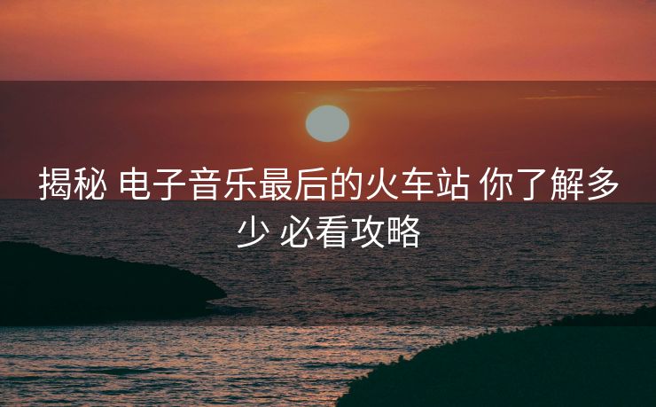揭秘 电子音乐最后的火车站 你了解多少 必看攻略