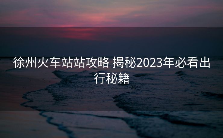 徐州火车站站攻略 揭秘2023年必看出行秘籍