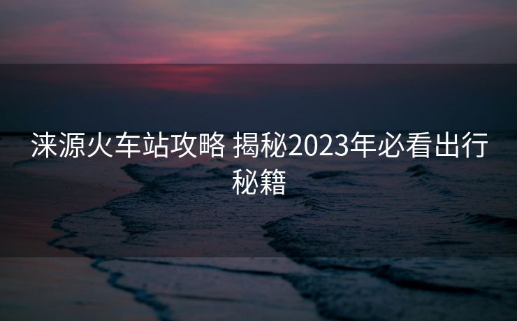 涞源火车站攻略 揭秘2023年必看出行秘籍
