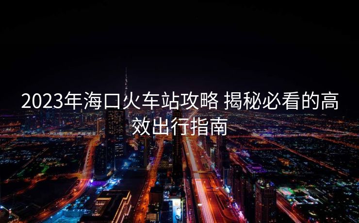 2023年海口火车站攻略 揭秘必看的高效出行指南