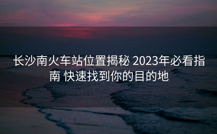 长沙南火车站位置揭秘 2023年必看指南 快速找到你的目的地